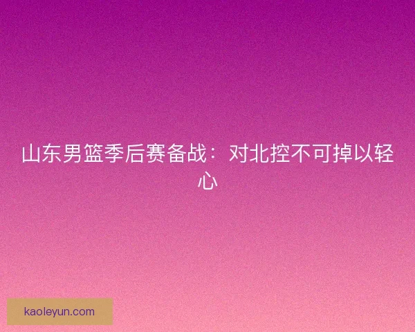 山东男篮季后赛备战：对北控不可掉以轻心