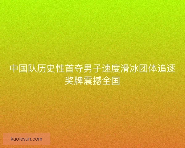 中国队历史性首夺男子速度滑冰团体追逐奖牌震撼全国