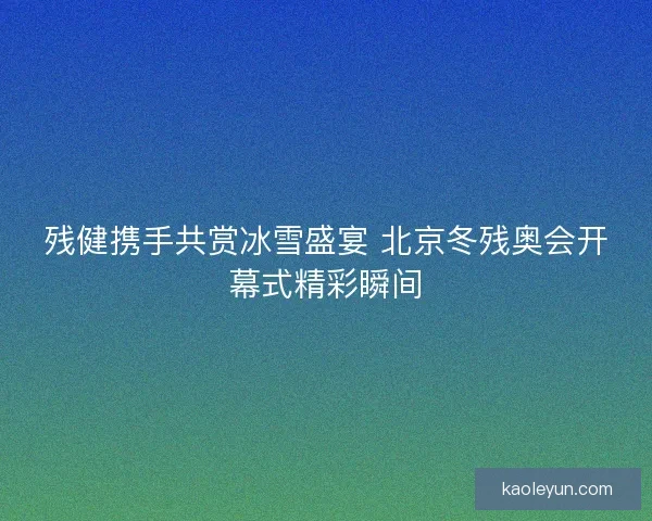 残健携手共赏冰雪盛宴 北京冬残奥会开幕式精彩瞬间