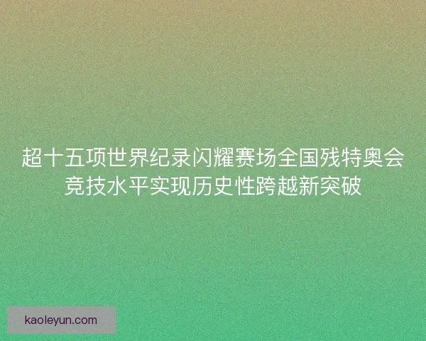 超十五项世界纪录闪耀赛场全国残特奥会竞技水平实现历史性跨越新突破
